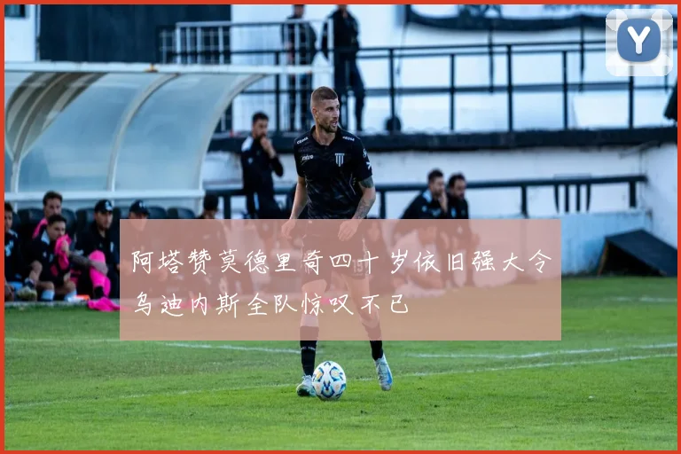 阿塔赞莫德里奇四十岁依旧强大令乌迪内斯全队惊叹不已