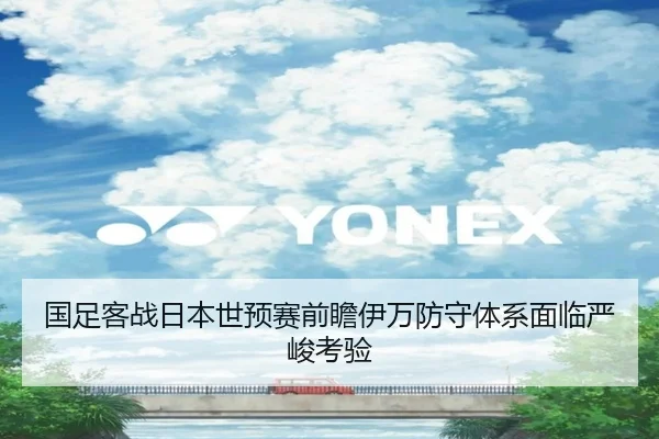 国足客战日本世预赛前瞻伊万防守体系面临严峻考验