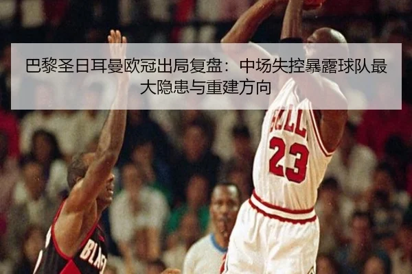 巴黎圣日耳曼欧冠出局复盘：中场失控暴露球队最大隐患与重建方向