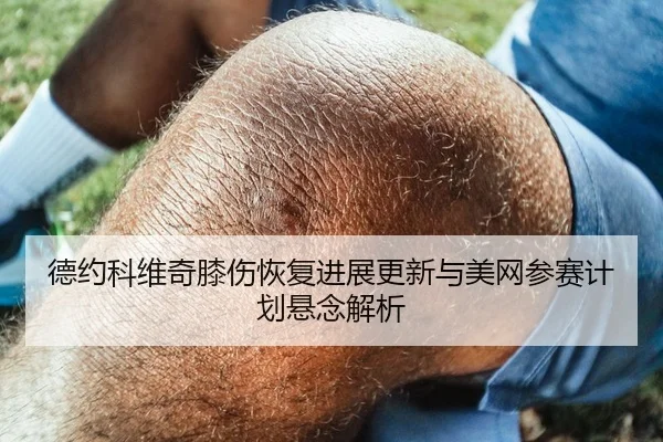 德约科维奇膝伤恢复进展更新与美网参赛计划悬念解析
