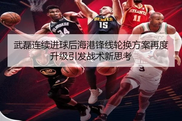 武磊连续进球后海港锋线轮换方案再度升级引发战术新思考