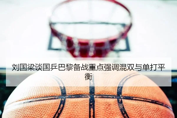 刘国梁谈国乒巴黎备战重点强调混双与单打平衡